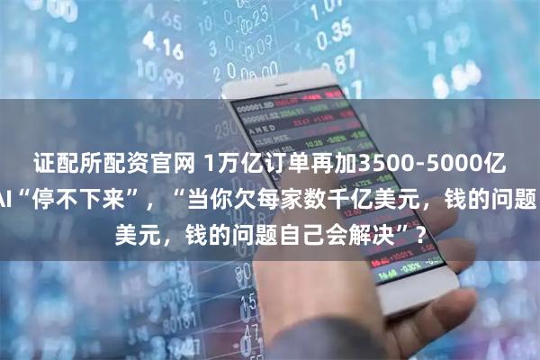 证配所配资官网 1万亿订单再加3500-5000亿美元！OpenAI“停不下来”，“当你欠每家数千亿美元，钱的问题自己会解决”？
