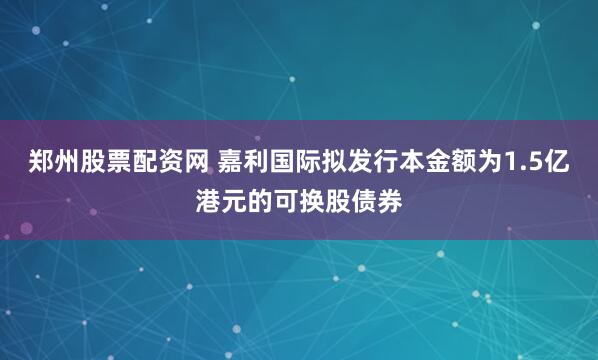 郑州股票配资网 嘉利国际拟发行本金额为1.5亿港元的可换股债券