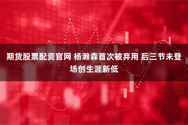 期货股票配资官网 杨瀚森首次被弃用 后三节未登场创生涯新低