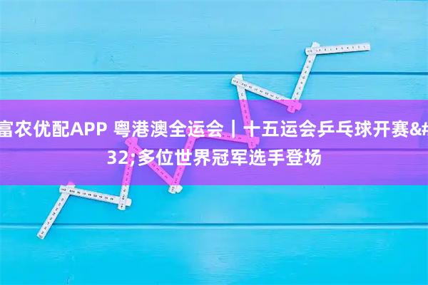 富农优配APP 粤港澳全运会|十五运会乒乓球开赛 多位世界冠军选手登场