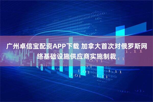 广州卓信宝配资APP下载 加拿大首次对俄罗斯网络基础设施供应商实施制裁