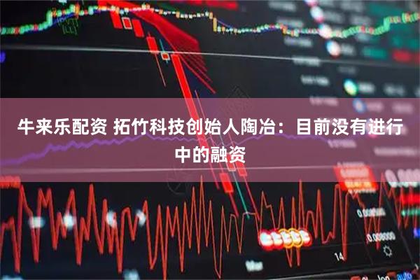 牛来乐配资 拓竹科技创始人陶冶：目前没有进行中的融资