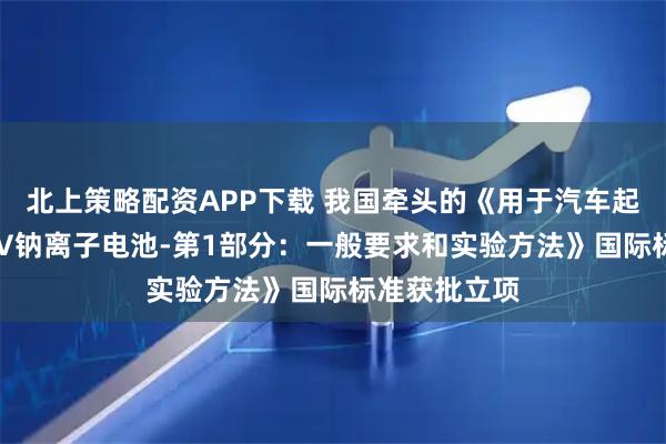 北上策略配资APP下载 我国牵头的《用于汽车起停应用的12V钠离子电池-第1部分：一般要求和实验方法》国际标准获批立项
