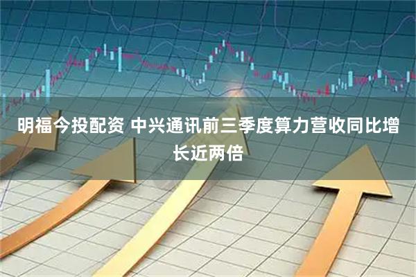 明福今投配资 中兴通讯前三季度算力营收同比增长近两倍