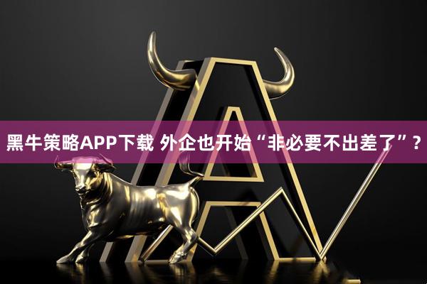 黑牛策略APP下载 外企也开始“非必要不出差了”?