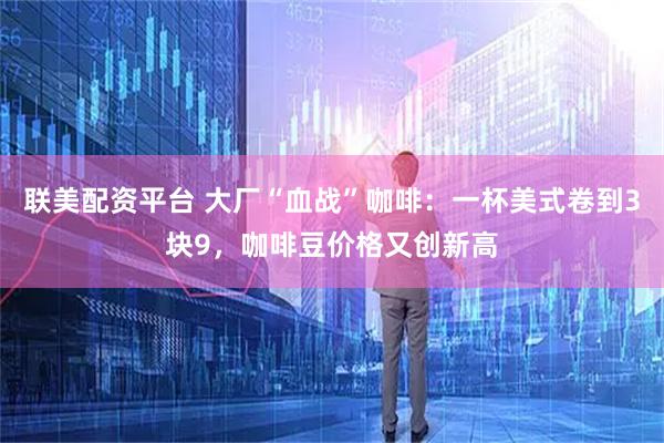 联美配资平台 大厂“血战”咖啡:一杯美式卷到3块9,咖啡豆价格又创新高