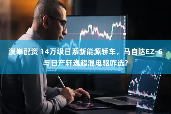 漢崋配资 14万级日系新能源轿车，马自达EZ-6与日产轩逸超混电驱咋选?
