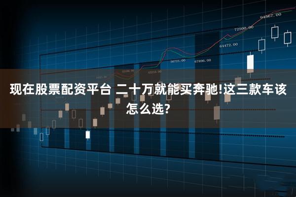 现在股票配资平台 二十万就能买奔驰!这三款车该怎么选?