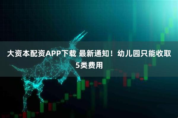 大资本配资APP下载 最新通知！幼儿园只能收取5类费用