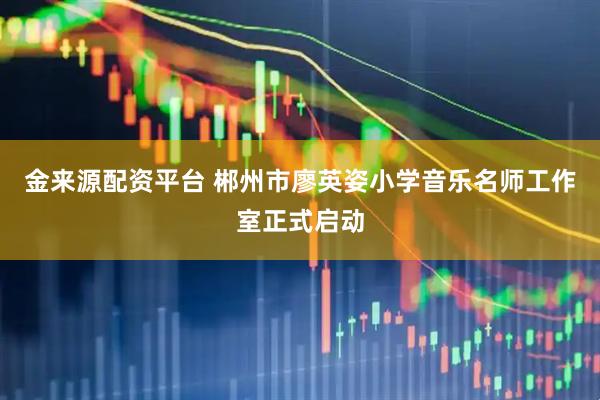 金来源配资平台 郴州市廖英姿小学音乐名师工作室正式启动
