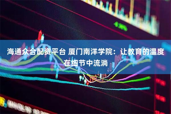 海通众合配资平台 厦门南洋学院：让教育的温度在细节中流淌