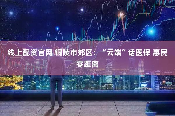 线上配资官网 铜陵市郊区：“云端”话医保 惠民零距离