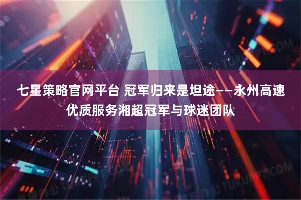 七星策略官网平台 冠军归来是坦途——永州高速优质服务湘超冠军与球迷团队
