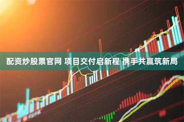 配资炒股票官网 项目交付启新程 携手共赢筑新局