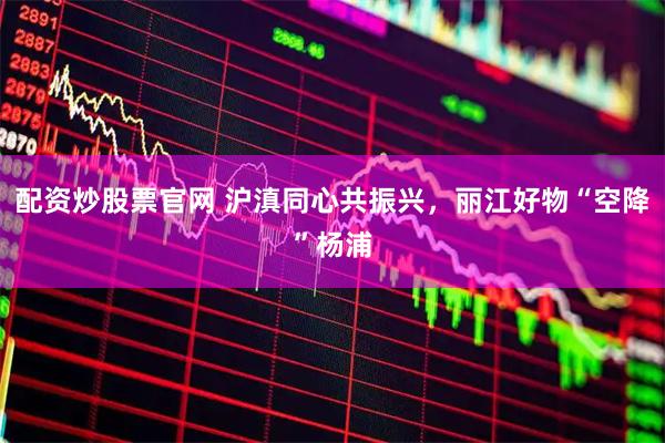 配资炒股票官网 沪滇同心共振兴，丽江好物“空降”杨浦
