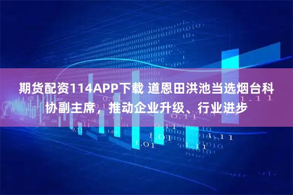 期货配资114APP下载 道恩田洪池当选烟台科协副主席，推动企业升级、行业进步