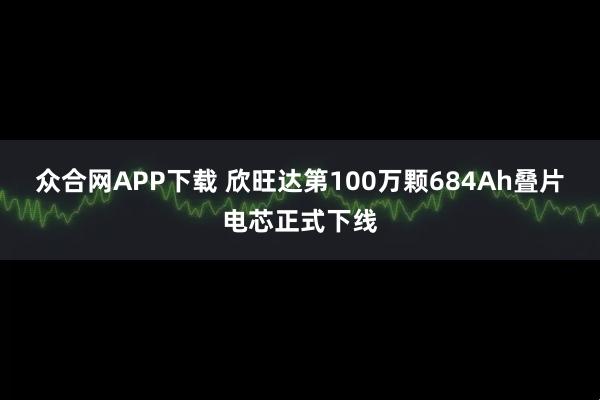 众合网APP下载 欣旺达第100万颗684Ah叠片电芯正式下线