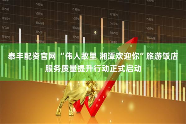 泰丰配资官网 “伟人故里 湘潭欢迎你”旅游饭店服务质量提升行动正式启动