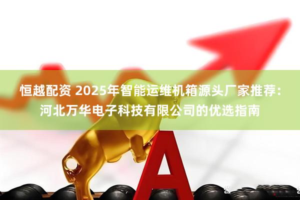 恒越配资 2025年智能运维机箱源头厂家推荐：河北万华电子科技有限公司的优选指南