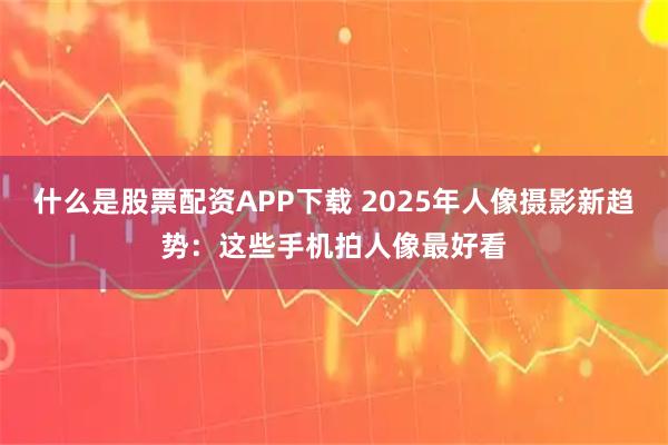什么是股票配资APP下载 2025年人像摄影新趋势：这些手机拍人像最好看