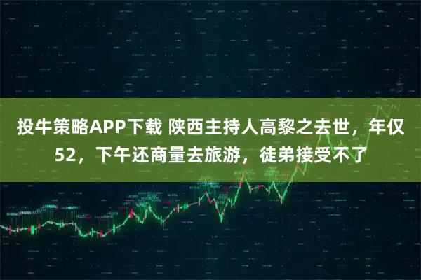 投牛策略APP下载 陕西主持人高黎之去世，年仅52，下午还商量去旅游，徒弟接受不了