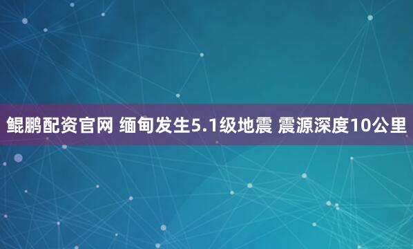 鲲鹏配资官网 缅甸发生5.1级地震 震源深度10公里
