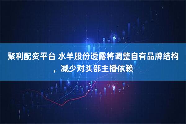 聚利配资平台 水羊股份透露将调整自有品牌结构，减少对头部主播依赖