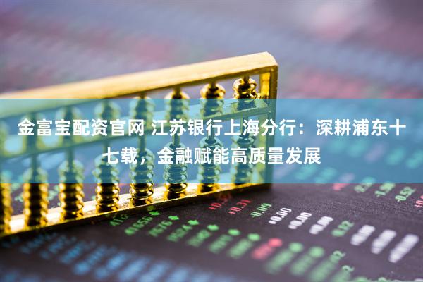 金富宝配资官网 江苏银行上海分行：深耕浦东十七载，金融赋能高质量发展