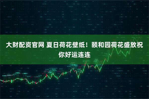 大财配资官网 夏日荷花壁纸！颐和园荷花盛放祝你好运连连