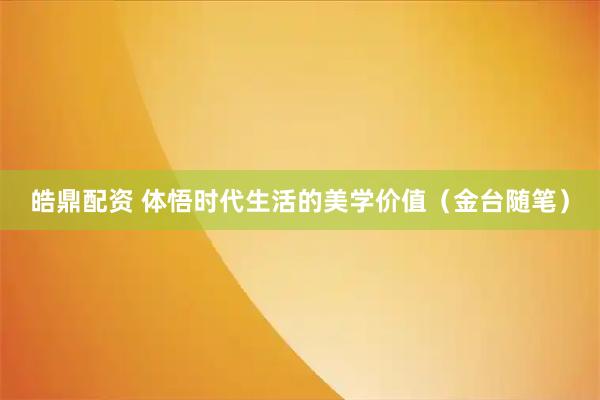 皓鼎配资 体悟时代生活的美学价值（金台随笔）